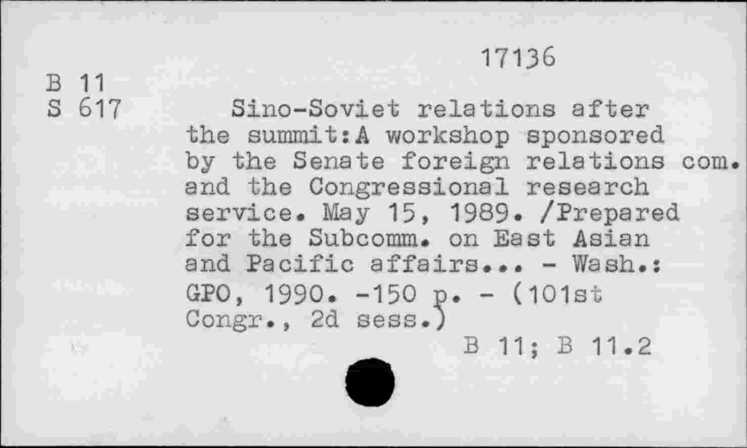 ﻿B 11
S 617
17136
Sino-Soviet relations after the summit:A workshop sponsored by the Senate foreign relations com. and the Congressional research service. May 15, 1989» /Prepared for the Subcomm, on East Asian and Pacific affairs... - Wash.: GPO, 1990. -150 n. - (101st Congr., 2d sess.)
B 11; B 11.2